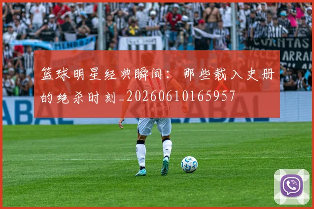 篮球明星经典瞬间：那些载入史册的绝杀时刻_20260610165957