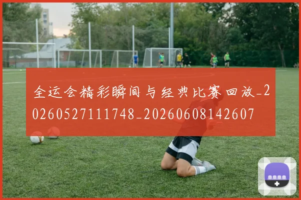 全运会精彩瞬间与经典比赛回放_20260527111748_20260608142607