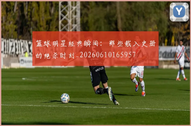 篮球明星经典瞬间：那些载入史册的绝杀时刻_20260610165957