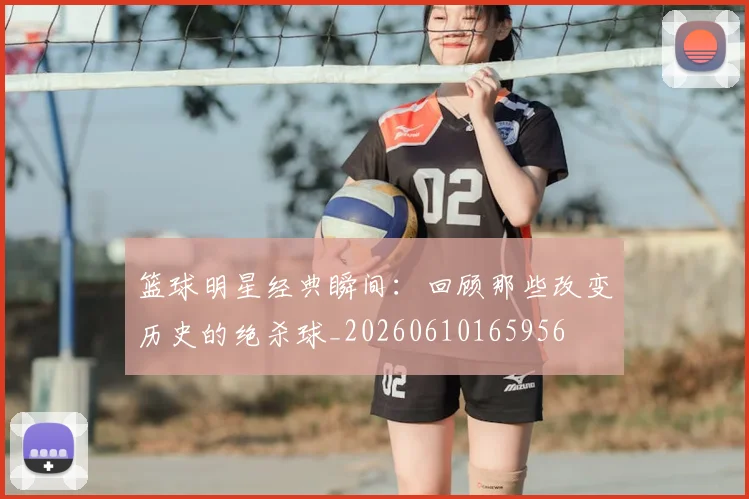 篮球明星经典瞬间:回顾那些改变历史的绝杀球_20260610165956