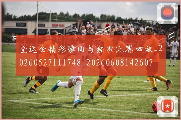 全运会精彩瞬间与经典比赛回放_20260527111748_20260608142607