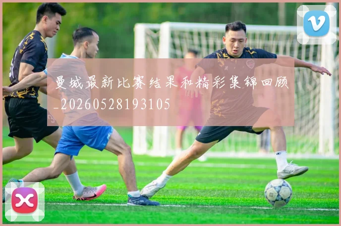 曼城最新比赛结果和精彩集锦回顾_20260528193105