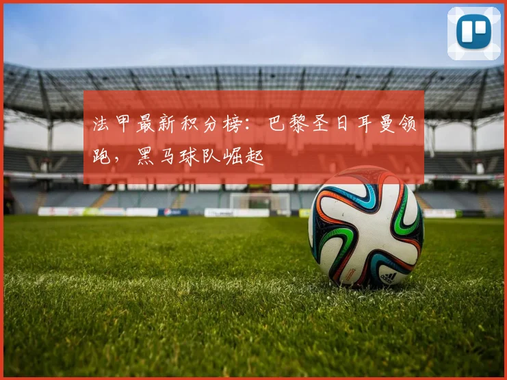 法甲最新积分榜：巴黎圣日耳曼领跑，黑马球队崛起