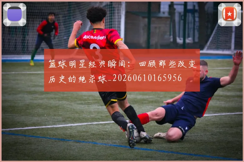 篮球明星经典瞬间：回顾那些改变历史的绝杀球_20260610165956